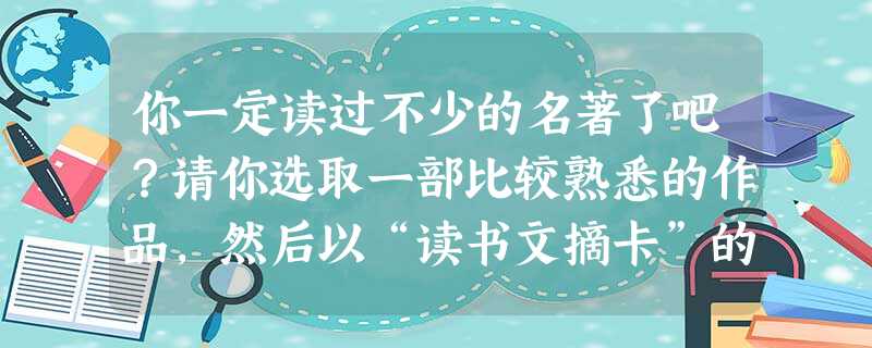 你一定读过不少的名著了吧?请你选取一部比较熟悉的作品,然后以“读书文摘卡”的形式向大家做一下介绍。读书文摘卡 著作名称: 作者: 你一定读过不少的名著了吧?请你选取一部比较熟悉的作品,然后以“读书文摘卡”的形式向大家做一下介绍。读书文摘卡 著作名称: 作者: