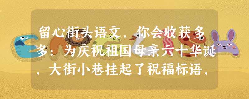 留心街头语文,你会收获多多:为庆祝祖国母亲六十华诞,大街小巷挂起了祝福标语,许多商家也别出心裁,将浓浓爱国情融入到广告词中。同学们把各自搜集来的标 留心街头语文,你会收获多多:为庆祝祖国母亲六十华诞,大街小巷挂起了祝福标语,许多商家也别出心裁,将浓浓爱国情融入到广告词中。同学们把各自搜集来的标