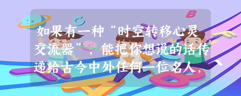 如果有一种“时空转移心灵交流器”,能把你想说的话传递给古今中外任何一位名人,那么你将选择哪一位名人,并且向他倾诉什么呢? 敬爱的 如果有一种“时空转移心灵交流器”,能把你想说的话传递给古今中外任何一位名人,那么你将选择哪一位名人,并且向他倾诉什么呢? 敬爱的