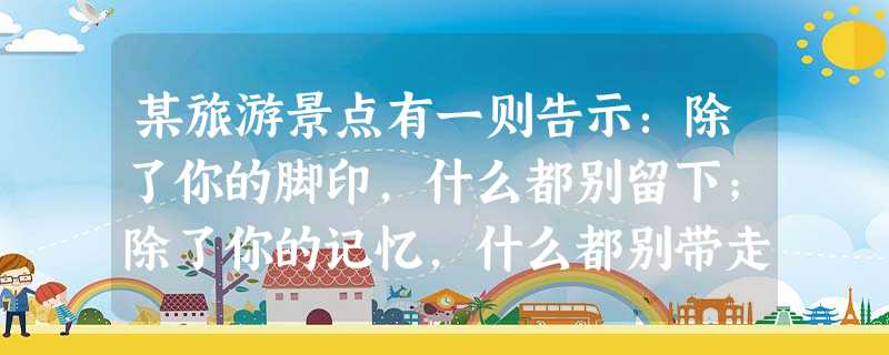 某旅游景点有一则告示:除了你的脚印,什么都别留下;除了你的记忆,什么都别带走。 这则告示告诉游客的主要意思是什么?它写得好不好?请说说你的看法。 某旅游景点有一则告示:除了你的脚印,什么都别留下;除了你的记忆,什么都别带走。 这则告示告诉游客的主要意思是什么?它写得好不好?请说说你的看法。
