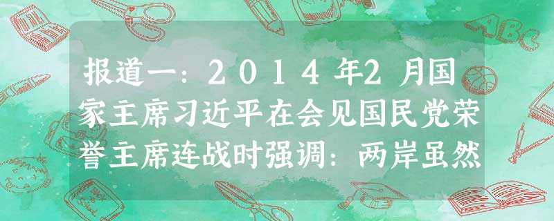 报道一:2014年2月国家主席习近平在会见国民党荣誉主席连战时强调:两岸虽然尚未统一,但我们同属于一个国家、一个民族从来没有变,也不可能改变 报道一:2014年2月国家主席习近平在会见国民党荣誉主席连战时强调:两岸虽然尚未统一,但我们同属于一个国家、一个民族从来没有变,也不可能改变