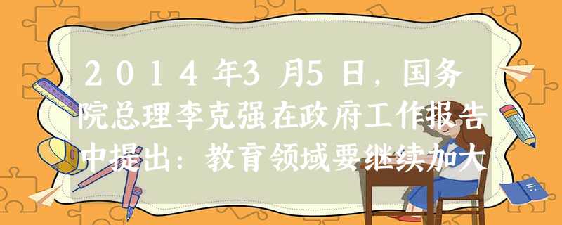 2014年3月5日,国务院总理李克强在政府工作报告中提出:教育领域要继续加大教育资源向中西部和农村倾斜,促进义务教育均衡发展;贫困地区农村学生上重点高校人数要再 2014年3月5日,国务院总理李克强在政府工作报告中提出:教育领域要继续加大教育资源向中西部和农村倾斜,促进义务教育均衡发展;贫困地区农村学生上重点高校人数要再