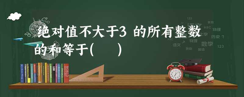 绝对值不大于3的所有整数的和等于( ) 绝对值不大于3的所有整数的和等于( )