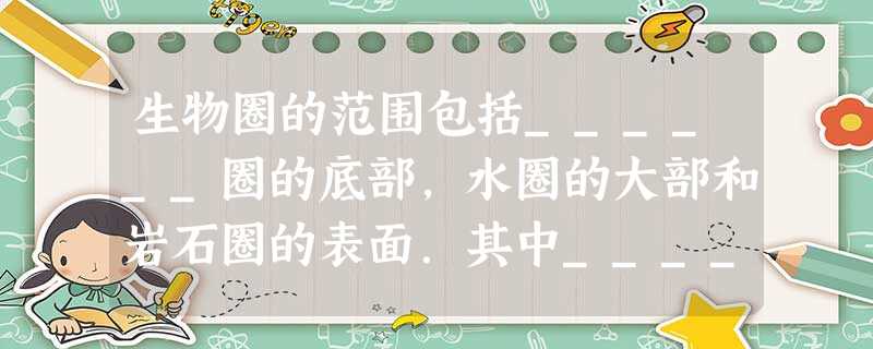 生物圈的范围包括______圈的底部,水圈的大部和岩石圈的表面.其中______圈是一切陆生生物的“立足点”,也是人类的“立足点”. 生物圈的范围包括______圈的底部,水圈的大部和岩石圈的表面.其中______圈是一切陆生生物的“立足点”,也是人类的“立足点”.