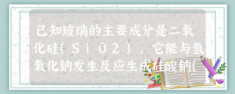 已知玻璃的主要成分是二氧化硅(SiO2),它能与氢氧化钠发生反应生成硅酸钠(Na2SiO3)和水,反应的化学方程式为________________ 已知玻璃的主要成分是二氧化硅(SiO2),它能与氢氧化钠发生反应生成硅酸钠(Na2SiO3)和水,反应的化学方程式为________________