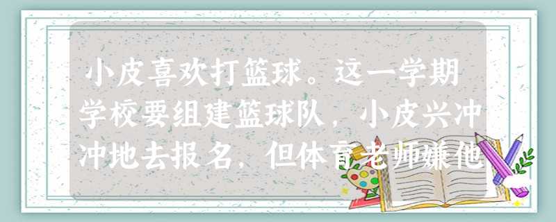 小皮喜欢打篮球。这一学期学校要组建篮球队,小皮兴冲冲地去报名,但体育老师嫌他个子矮不让他加入。小皮很伤心,觉得老天对他太不公平了,让他个子这么矮,朋 小皮喜欢打篮球。这一学期学校要组建篮球队,小皮兴冲冲地去报名,但体育老师嫌他个子矮不让他加入。小皮很伤心,觉得老天对他太不公平了,让他个子这么矮,朋