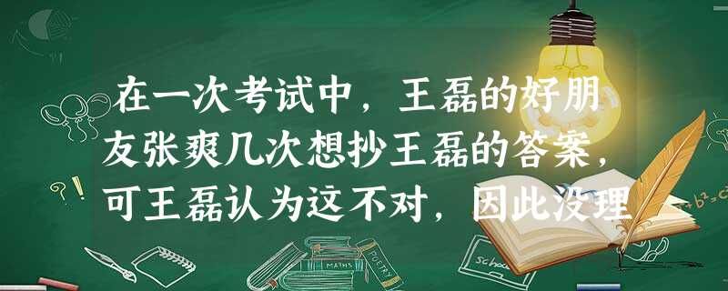 在一次考试中,王磊的好朋友张爽几次想抄王磊的答案,可王磊认为这不对,因此没理睬张爽。事后,张爽认为王磊不够朋友,不再理王磊了,几名同学说王磊假正经, 在一次考试中,王磊的好朋友张爽几次想抄王磊的答案,可王磊认为这不对,因此没理睬张爽。事后,张爽认为王磊不够朋友,不再理王磊了,几名同学说王磊假正经,