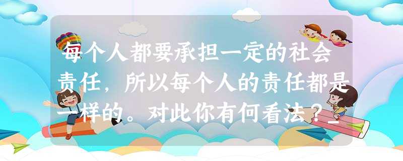 每个人都要承担一定的社会责任,所以每个人的责任都是一样的。对此你有何看法?_____________________________________ 每个人都要承担一定的社会责任,所以每个人的责任都是一样的。对此你有何看法?_____________________________________