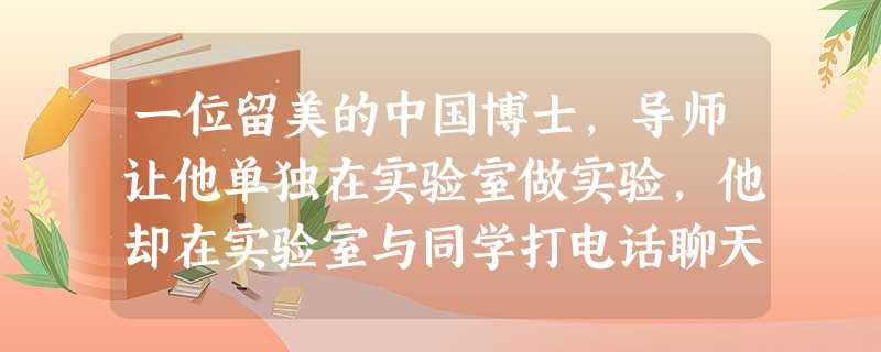 一位留美的中国博士,导师让他单独在实验室做实验,他却在实验室与同学打电话聊天。当导师发现了事实而询问他时,他坚称自己一直在做实验……几天后,他接到了被学校 一位留美的中国博士,导师让他单独在实验室做实验,他却在实验室与同学打电话聊天。当导师发现了事实而询问他时,他坚称自己一直在做实验……几天后,他接到了被学校