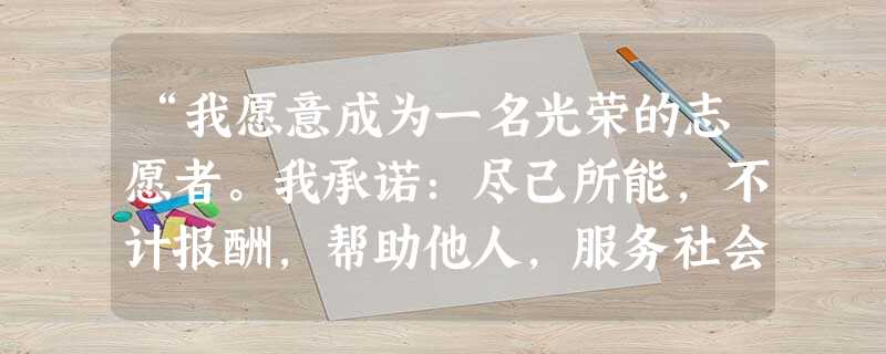 “我愿意成为一名光荣的志愿者。我承诺:尽己所能,不计报酬,帮助他人,服务社会:践行志愿精神,传播先进文化,为精诚、团结、互助、平等、友爱、共同前进的 “我愿意成为一名光荣的志愿者。我承诺:尽己所能,不计报酬,帮助他人,服务社会:践行志愿精神,传播先进文化,为精诚、团结、互助、平等、友爱、共同前进的