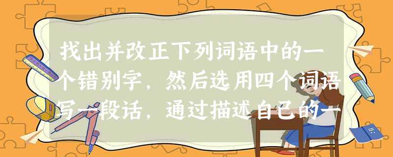 找出并改正下列词语中的一个错别字,然后选用四个词语写一段话,通过描述自己的一次学习或生活经历,写出自己的体会和感悟。(不少于50个字,并在自己所写内 找出并改正下列词语中的一个错别字,然后选用四个词语写一段话,通过描述自己的一次学习或生活经历,写出自己的体会和感悟。(不少于50个字,并在自己所写内