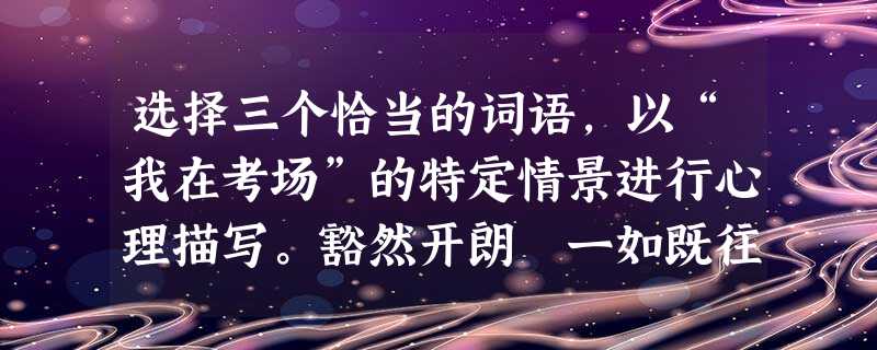 选择三个恰当的词语,以“我在考场”的特定情景进行心理描写。豁然开朗 一如既往 胸有成竹 不求甚解一气呵 选择三个恰当的词语,以“我在考场”的特定情景进行心理描写。豁然开朗 一如既往 胸有成竹 不求甚解一气呵