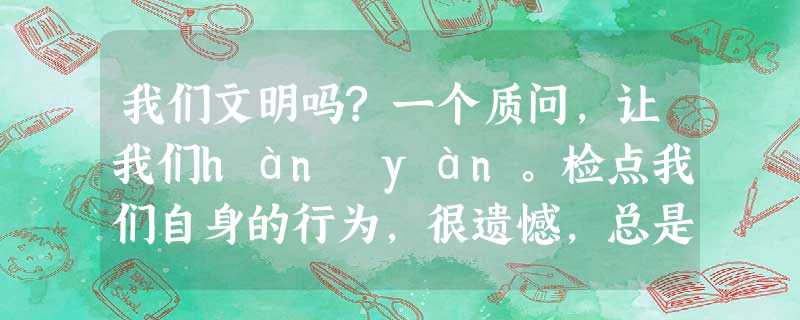 我们文明吗?一个质问,让我们hàn yán。检点我们自身的行为,很遗憾,总是会露出一些不光彩的马脚。人类光辉的 我们文明吗?一个质问,让我们hàn yán。检点我们自身的行为,很遗憾,总是会露出一些不光彩的马脚。人类光辉的