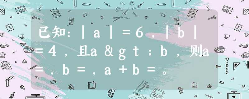 已知:|a|=6,|b|=4,且a>b,则a=,b=,a+b=。 已知:|a|=6,|b|=4,且a>b,则a=,b=,a+b=。