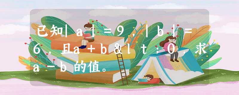 已知|a|=9,|b|=6,且a+b<0,求a-b的值。 已知|a|=9,|b|=6,且a+b<0,求a-b的值。