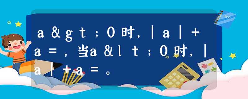 a>0时,|a|+a=,当a<0时,|a|+a=。 a>0时,|a|+a=,当a<0时,|a|+a=。