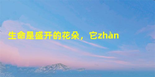 生命是盛开的花朵,它zhàn fàng得美丽舒展,;生命是精美的小诗,清新流畅,;生命是优美的乐曲,音律hé xi 生命是盛开的花朵,它zhàn fàng得美丽舒展,;生命是精美的小诗,清新流畅,;生命是优美的乐曲,音律hé xi