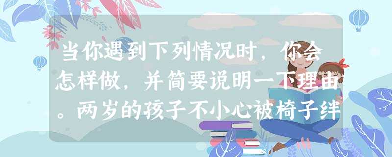 当你遇到下列情况时,你会怎样做,并简要说明一下理由。两岁的孩子不小心被椅子绊倒,大哭起来,当妈妈的赶紧跑过来抱起他,然后一边用手打椅子一边说:“宝宝 当你遇到下列情况时,你会怎样做,并简要说明一下理由。两岁的孩子不小心被椅子绊倒,大哭起来,当妈妈的赶紧跑过来抱起他,然后一边用手打椅子一边说:“宝宝