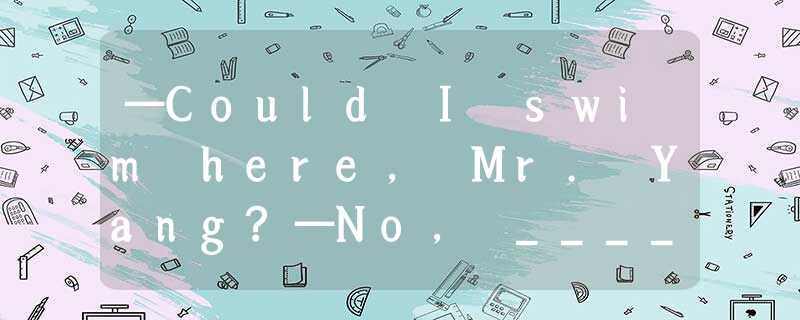 —Could I swim here, Mr. Yang?—No, _____ . It’s dangerous to swim here.A.you coul —Could I swim here, Mr. Yang?—No, _____ . It’s dangerous to swim here.A.you coul