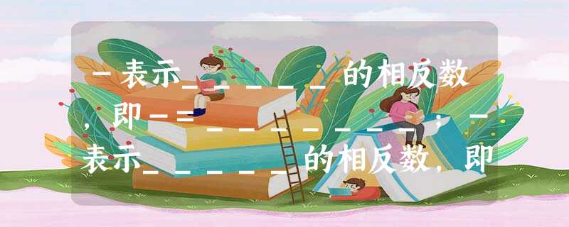 -表示_____的相反数,即-=_______;-表示_____的相反数,即-=____。 -表示_____的相反数,即-=_______;-表示_____的相反数,即-=____。