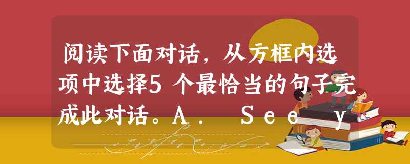 阅读下面对话,从方框内选项中选择5个最恰当的句子完成此对话。A. See you.B. Yes, of course.C. How abo 阅读下面对话,从方框内选项中选择5个最恰当的句子完成此对话。A. See you.B. Yes, of course.C. How abo