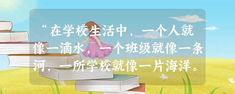 “在学校生活中,一个人就像一滴水,一个班级就像一条河,一所学校就像一片海洋。一滴水要想不干,只有把自己融入江河大海中。任何一条江河,任何一片海洋,也都离不开小小 “在学校生活中,一个人就像一滴水,一个班级就像一条河,一所学校就像一片海洋。一滴水要想不干,只有把自己融入江河大海中。任何一条江河,任何一片海洋,也都离不开小小