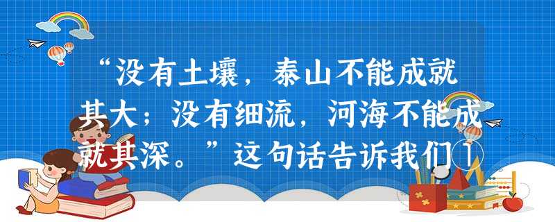 “没有土壤,泰山不能成就其大;没有细流,河海不能成就其深。”这句话告诉我们① 个人离不开社会,人们总是生活在一定的社会关系之中② 人们的生存和发展总是离不开社会 “没有土壤,泰山不能成就其大;没有细流,河海不能成就其深。”这句话告诉我们① 个人离不开社会,人们总是生活在一定的社会关系之中② 人们的生存和发展总是离不开社会