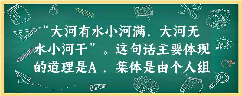 “大河有水小河满,大河无水小河干”。这句话主要体现的道理是A.集体是由个人组成的B.集体利益与个人利益必然发生矛盾C.以集体利益为重,不考虑个人利益D.提倡集体 “大河有水小河满,大河无水小河干”。这句话主要体现的道理是A.集体是由个人组成的B.集体利益与个人利益必然发生矛盾C.以集体利益为重,不考虑个人利益D.提倡集体