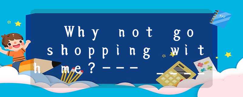 – Why not go shopping with me?--- _____________.A. That’s too bad!. B. Sounds g – Why not go shopping with me?--- _____________.A. That’s too bad!. B. Sounds g