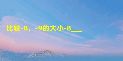 比较-8,-9的大小-8______-9. 比较-8,-9的大小-8______-9.