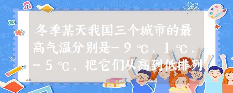 冬季某天我国三个城市的最高气温分别是-9℃,1℃,-5℃,把它们从高到低排列正确的是 冬季某天我国三个城市的最高气温分别是-9℃,1℃,-5℃,把它们从高到低排列正确的是