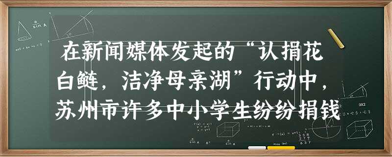 在新闻媒体发起的“认捐花白鲢,洁净母亲湖”行动中,苏州市许多中小学生纷纷捐钱认购花白鲢鱼苗放流太湖。在这一行动中,你应感悟到亲近社会的重要表现是[ 在新闻媒体发起的“认捐花白鲢,洁净母亲湖”行动中,苏州市许多中小学生纷纷捐钱认购花白鲢鱼苗放流太湖。在这一行动中,你应感悟到亲近社会的重要表现是[
