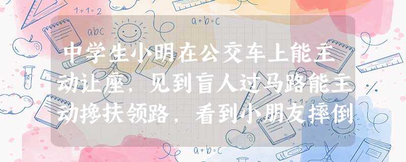 中学生小明在公交车上能主动让座,见到盲人过马路能主动搀扶领路,看到小朋友摔倒能主动扶起,献爱心活动中主动捐款,同学们有困难主动帮助,并有强烈的集体荣誉感、 中学生小明在公交车上能主动让座,见到盲人过马路能主动搀扶领路,看到小朋友摔倒能主动扶起,献爱心活动中主动捐款,同学们有困难主动帮助,并有强烈的集体荣誉感、