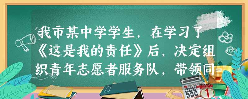 我市某中学学生,在学习了《这是我的责任》后,决定组织青年志愿者服务队,带领同学们参加社会公益活动。假设你是该中学的一名学生,请你完成下列相关任务:( 我市某中学学生,在学习了《这是我的责任》后,决定组织青年志愿者服务队,带领同学们参加社会公益活动。假设你是该中学的一名学生,请你完成下列相关任务:(