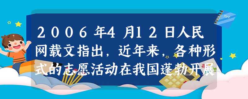 2006年4月12日人民网载文指出,近年来,各种形式的志愿活动在我国蓬勃开展,热心公益事业,参与志愿活动的人越来越多,公益事业和志愿性活动越来越得到 2006年4月12日人民网载文指出,近年来,各种形式的志愿活动在我国蓬勃开展,热心公益事业,参与志愿活动的人越来越多,公益事业和志愿性活动越来越得到