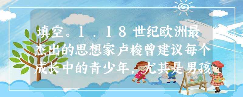 填空。1.18世纪欧洲最杰出的思想家卢梭曾建议每个成长中的青少年,尤其是男孩子都应该读读___________的代表作《___________》。这 填空。1.18世纪欧洲最杰出的思想家卢梭曾建议每个成长中的青少年,尤其是男孩子都应该读读___________的代表作《___________》。这