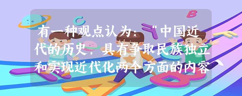 有一种观点认为:“中国近代的历史,具有争取民族独立和实现近代化两个方面的内容,而19世纪60年代兴起的洋务运动标志着我国迈出了国家近代化的第一步。” 有一种观点认为:“中国近代的历史,具有争取民族独立和实现近代化两个方面的内容,而19世纪60年代兴起的洋务运动标志着我国迈出了国家近代化的第一步。”