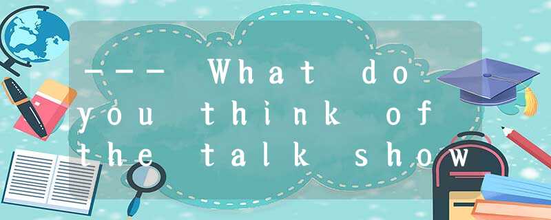--- What do you think of the talk show? --- What do you think of the talk show?
