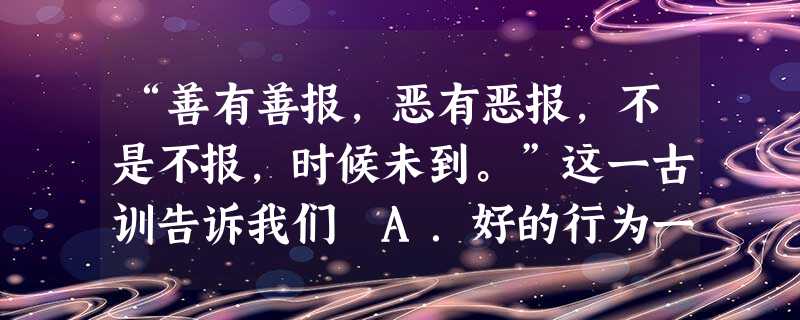 “善有善报,恶有恶报,不是不报,时候未到。”这一古训告诉我们 A.好的行为一定产生好的结果B.不道德的行为一定会受到惩罚C.行为都会产生一定的后果,而且行为与后 “善有善报,恶有恶报,不是不报,时候未到。”这一古训告诉我们 A.好的行为一定产生好的结果B.不道德的行为一定会受到惩罚C.行为都会产生一定的后果,而且行为与后