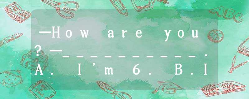 —How are you?—__________.A. I’m 6. B.I’m a girl C.I’m fine, thanks. —How are you?—__________.A. I’m 6. B.I’m a girl C.I’m fine, thanks.
