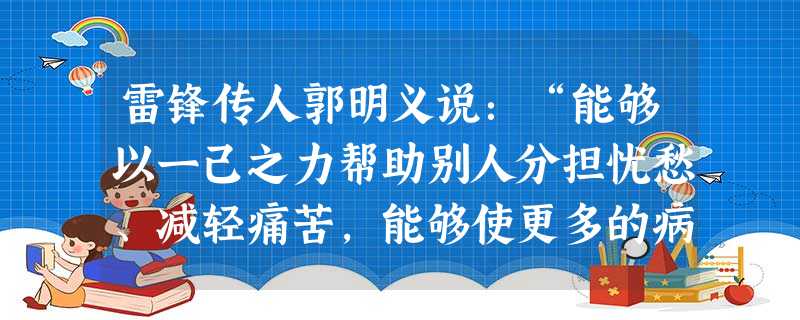 雷锋传人郭明义说:“能够以一己之力帮助别人分担忧愁、减轻痛苦,能够使更多的病人及时输入救命的鲜血,能够使更多的贫困儿童露出幸福的微笑,这就是我最大的快乐!”由此 雷锋传人郭明义说:“能够以一己之力帮助别人分担忧愁、减轻痛苦,能够使更多的病人及时输入救命的鲜血,能够使更多的贫困儿童露出幸福的微笑,这就是我最大的快乐!”由此