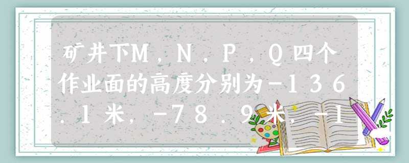 矿井下M,N,P,Q四个作业面的高度分别为-136.1米,-78.9米,-160.4米,-80米,离地面最近的作业面是 矿井下M,N,P,Q四个作业面的高度分别为-136.1米,-78.9米,-160.4米,-80米,离地面最近的作业面是