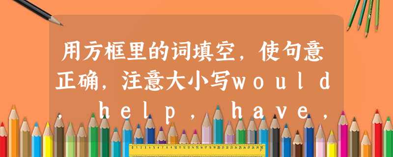 用方框里的词填空,使句意正确,注意大小写would, help, have, theirs, does, with, may 用方框里的词填空,使句意正确,注意大小写would, help, have, theirs, does, with, may