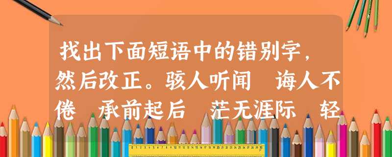 找出下面短语中的错别字,然后改正。骇人听闻 诲人不倦 承前起后 茫无涯际 轻飞漫舞 重岩叠障 闲情逸致 一揽无余 锲而不舍 不可思议错别字( 找出下面短语中的错别字,然后改正。骇人听闻 诲人不倦 承前起后 茫无涯际 轻飞漫舞 重岩叠障 闲情逸致 一揽无余 锲而不舍 不可思议错别字(