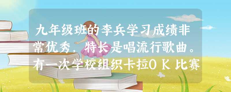 九年级班的李兵学习成绩非常优秀,特长是唱流行歌曲。有一次学校组织卡拉OK比赛,班里同学一致推荐让李兵代表班级参加,但李兵想到马上就要进行的练兵 九年级班的李兵学习成绩非常优秀,特长是唱流行歌曲。有一次学校组织卡拉OK比赛,班里同学一致推荐让李兵代表班级参加,但李兵想到马上就要进行的练兵