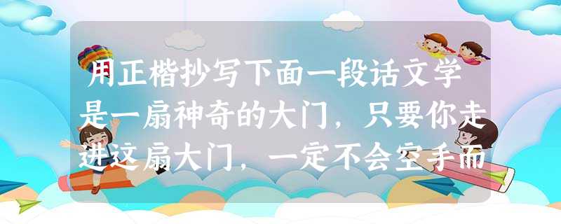 用正楷抄写下面一段话文学是一扇神奇的大门,只要你走进这扇大门,一定不会空手而归。_____________________________________ 用正楷抄写下面一段话文学是一扇神奇的大门,只要你走进这扇大门,一定不会空手而归。_____________________________________