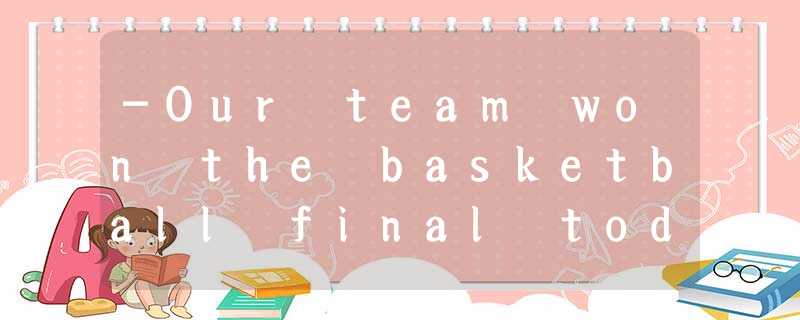 -Our team won the basketball final today! -Our team won the basketball final today!