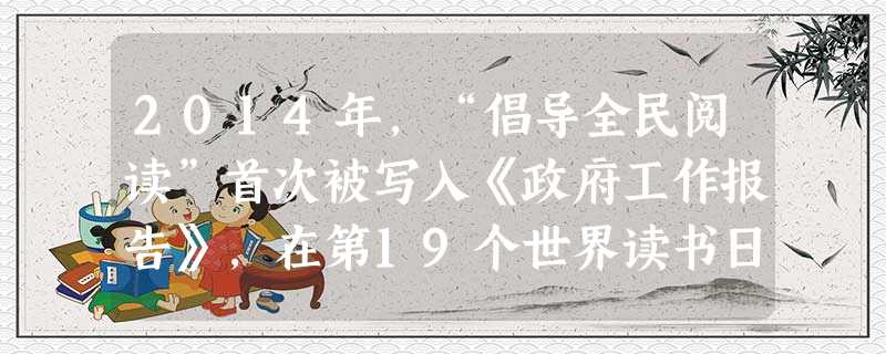 2014年,“倡导全民阅读”首次被写入《政府工作报告》,在第19个世界读书日来临之际,4月23日,国家图书馆启动了公益文化系列活动,旨在向广大读者宣传阅读、推广 2014年,“倡导全民阅读”首次被写入《政府工作报告》,在第19个世界读书日来临之际,4月23日,国家图书馆启动了公益文化系列活动,旨在向广大读者宣传阅读、推广