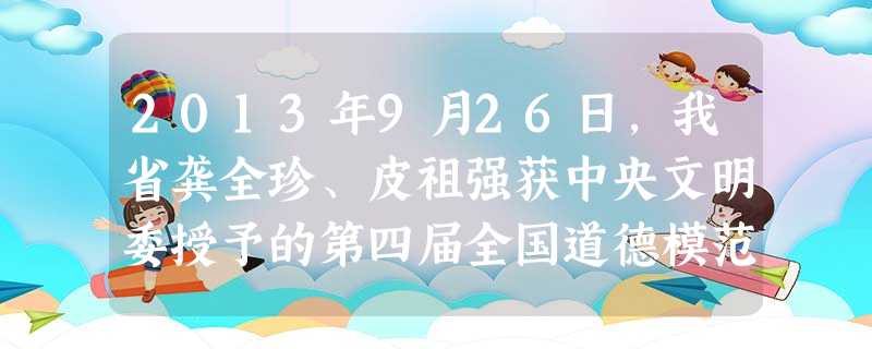 2013年9月26日,我省龚全珍、皮祖强获中央文明委授予的第四届全国道德模范称号。章金媛、肖玉玲、郑冬花、郑向生、杨斌圣、敖志凡、刘发英、李桥妹8人获提名奖。开 2013年9月26日,我省龚全珍、皮祖强获中央文明委授予的第四届全国道德模范称号。章金媛、肖玉玲、郑冬花、郑向生、杨斌圣、敖志凡、刘发英、李桥妹8人获提名奖。开