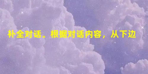 补全对话。根据对话内容,从下边的方框中选出适当的选项补全对话并将选项的编号字母依次填在答题卡的相应位置。A: Hello, Pet 补全对话。根据对话内容,从下边的方框中选出适当的选项补全对话并将选项的编号字母依次填在答题卡的相应位置。A: Hello, Pet